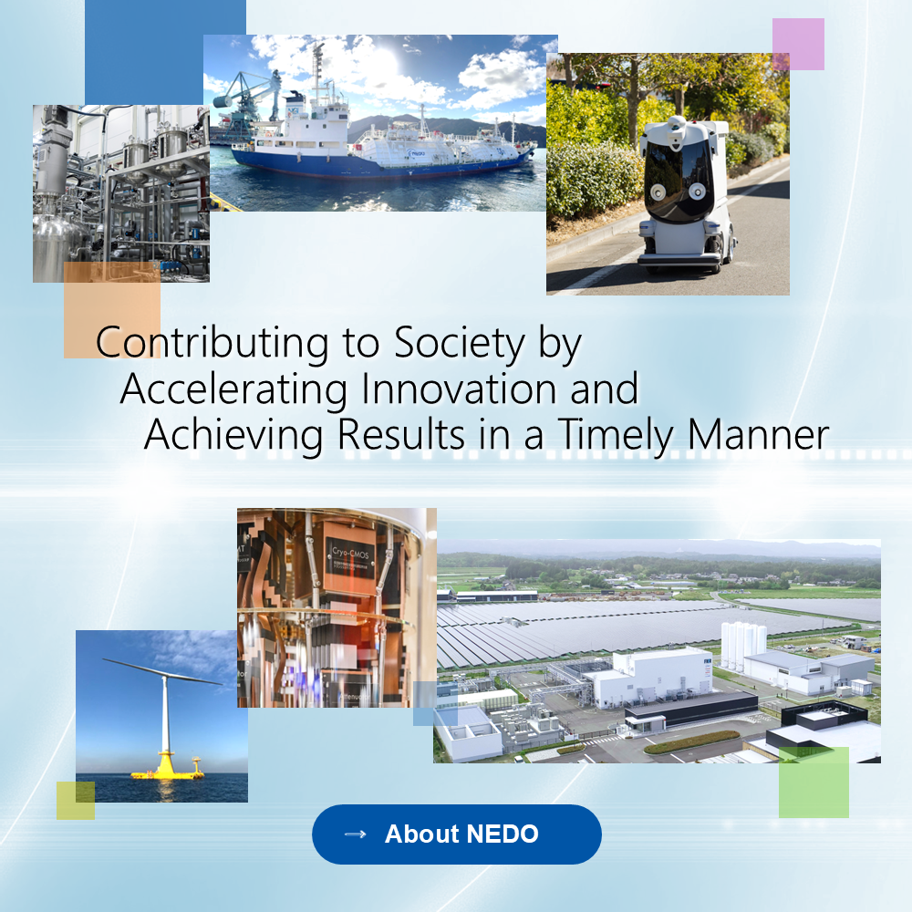 About NEDO. Contributing to Society by Accelerating Innovation and Achieving Results in a Timely Manner