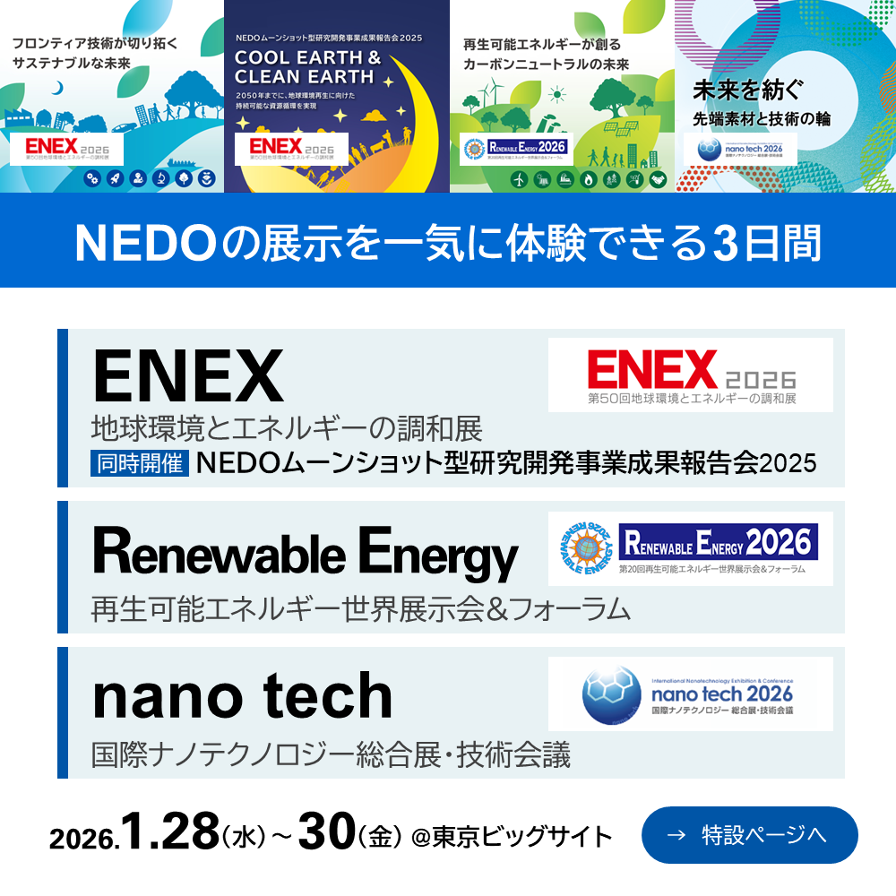 NEDOは、2026年1月28日（水）から1月30日（金）に東京ビッグサイトで開催される「ENEX2026 第50回地球環境とエネルギーの調和展」、「第20回再生可能エネルギー世界展示会＆フォーラム（RE2026）」、「nano tech 2026」に出展します。