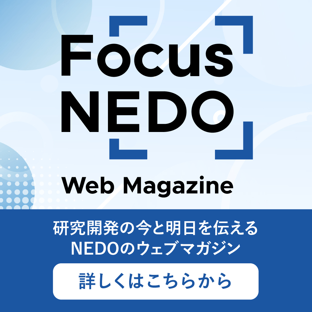 フォーカスネドは、ネド（国立研究開発法人新エネルギー・産業技術総合開発機構）が運営するウェブマガジンです。「研究開発の今と明日を伝える」をコンセプトに、「エネルギー・地球環境問題の解決」と「産業技術力の強化」に向けたネドの取り組みを分かりやすく紹介します。